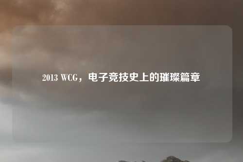 2013 WCG，电子竞技史上的璀璨篇章
