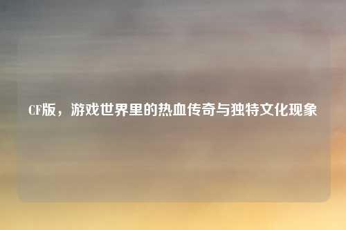 CF版，游戏世界里的热血传奇与独特文化现象