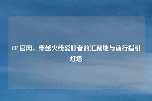 CF 官网，穿越火线爱好者的汇聚地与前行指引灯塔