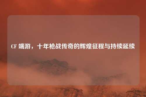 CF 端游，十年枪战传奇的辉煌征程与持续延续