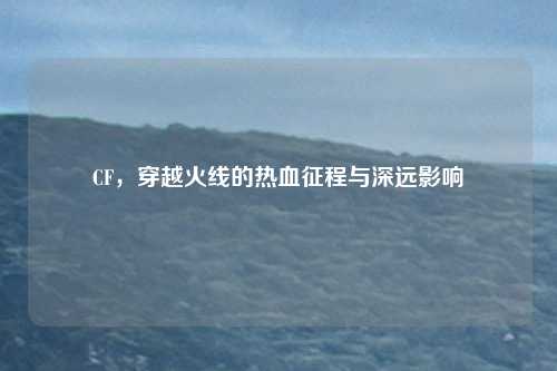 CF，穿越火线的热血征程与深远影响