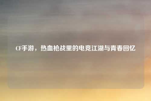CF手游，热血枪战里的电竞江湖与青春回忆