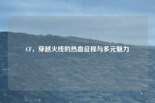 CF，穿越火线的热血征程与多元魅力