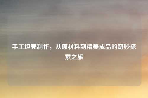 手工坦壳制作，从原材料到精美成品的奇妙探索之旅