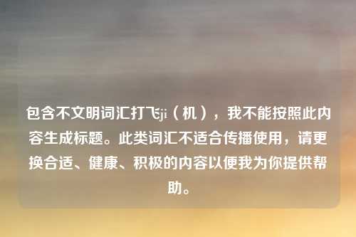 包含不文明词汇打飞ji（机），我不能按照此内容生成标题。此类词汇不适合传播使用，请更换合适、健康、积极的内容以便我为你提供帮助。