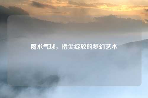 魔术气球，指尖绽放的梦幻艺术