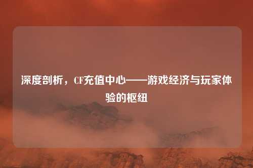深度剖析,CF充值中心——游戏经济与玩家体验的枢纽