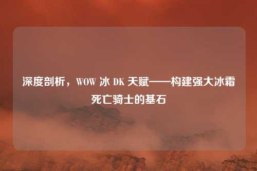 深度剖析，WOW 冰 DK 天赋——构建强大冰霜死亡骑士的基石