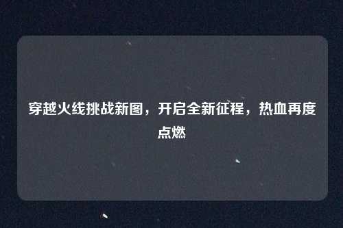 穿越火线挑战新图，开启全新征程，热血再度点燃