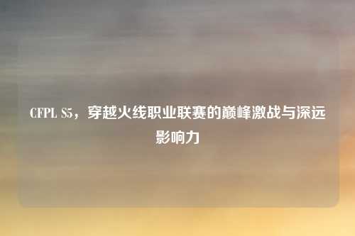 CFPL S5，穿越火线职业联赛的巅峰激战与深远影响力