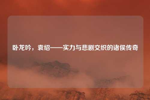 卧龙吟，袁绍——实力与悲剧交织的诸侯传奇