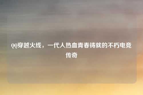 QQ穿越火线，一代人热血青春铸就的不朽电竞传奇