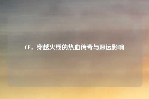 CF，穿越火线的热血传奇与深远影响