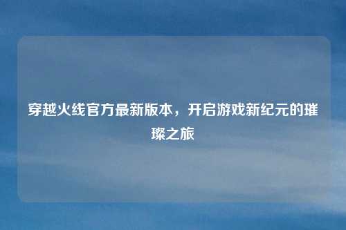 穿越火线官方最新版本，开启游戏新纪元的璀璨之旅