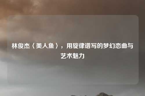 林俊杰〈美人鱼〉，用旋律谱写的梦幻恋曲与艺术魅力