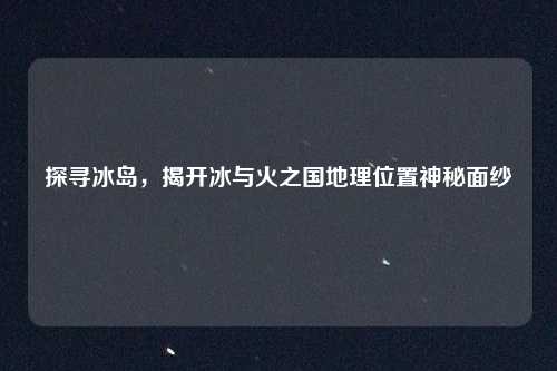 探寻冰岛，揭开冰与火之国地理位置神秘面纱