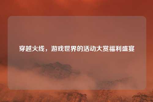 穿越火线，游戏世界的活动大赏福利盛宴