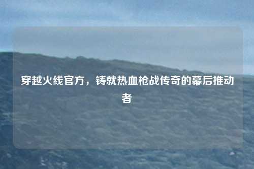 穿越火线官方，铸就热血枪战传奇的幕后推动者