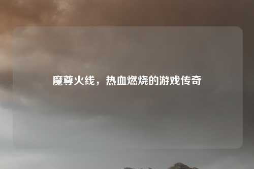 魔尊火线，热血燃烧的游戏传奇