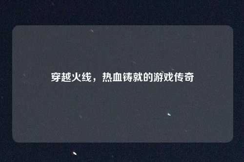 穿越火线，热血铸就的游戏传奇