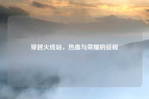 穿越火线站，热血与荣耀的征程
