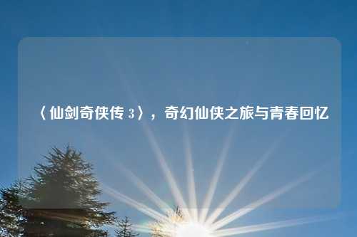 〈仙剑奇侠传 3〉，奇幻仙侠之旅与青春回忆