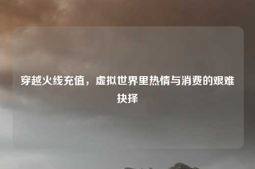 穿越火线充值，虚拟世界里热情与消费的艰难抉择