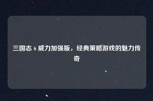 三国志 6 威力加强版，经典策略游戏的魅力传奇