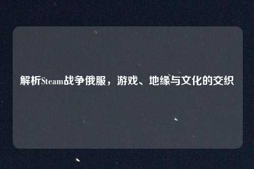 解析Steam战争俄服，游戏、地缘与文化的交织