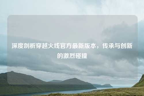 深度剖析穿越火线官方最新版本，传承与创新的激烈碰撞