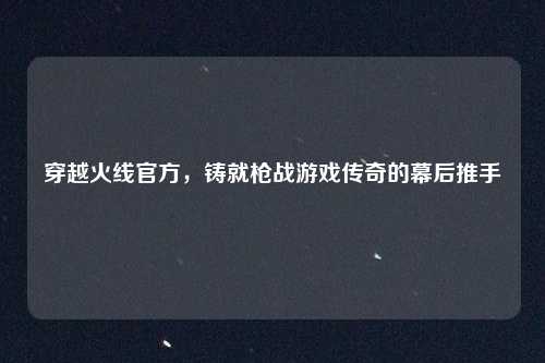 穿越火线官方，铸就枪战游戏传奇的幕后推手