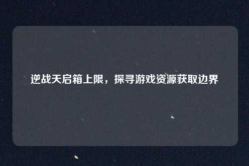逆战天启箱上限，探寻游戏资源获取边界