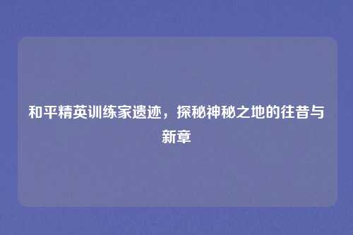 和平精英训练家遗迹，探秘神秘之地的往昔与新章