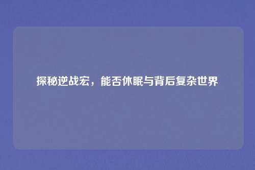 探秘逆战宏，能否休眠与背后复杂世界