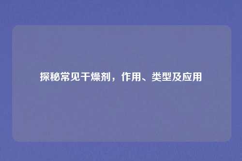 探秘常见干燥剂，作用、类型及应用