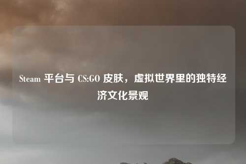 Steam 平台与 CS:GO 皮肤，虚拟世界里的独特经济文化景观