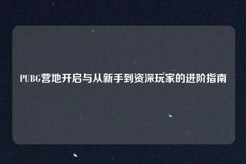 PUBG营地开启与从新手到资深玩家的进阶指南