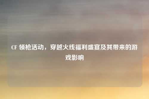 CF 领枪活动，穿越火线福利盛宴及其带来的游戏影响