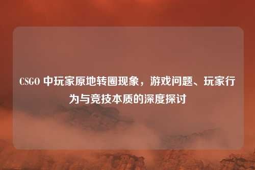 CSGO 中玩家原地转圈现象，游戏问题、玩家行为与竞技本质的深度探讨
