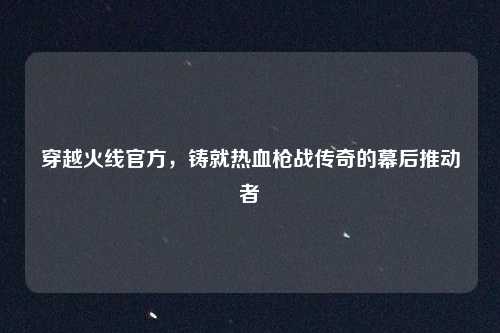 穿越火线官方，铸就热血枪战传奇的幕后推动者