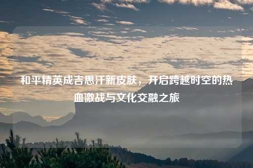 和平精英成吉思汗新皮肤，开启跨越时空的热血激战与文化交融之旅