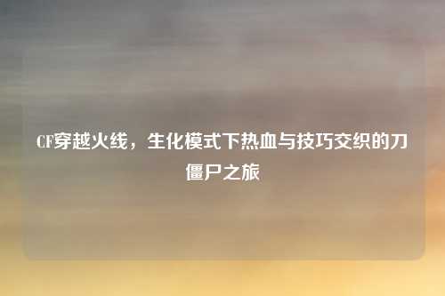 CF穿越火线，生化模式下热血与技巧交织的刀僵尸之旅