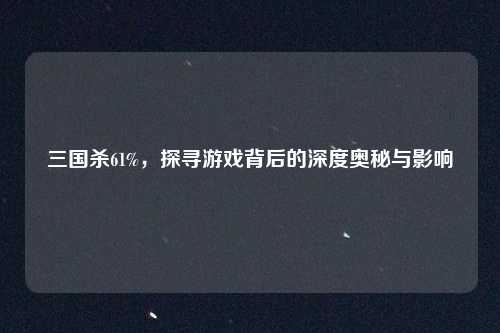 三国杀61%，探寻游戏背后的深度奥秘与影响
