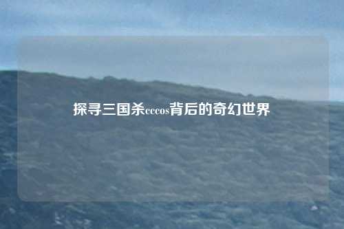 探寻三国杀cccos背后的奇幻世界