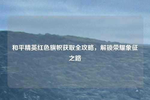 和平精英红色旗帜获取全攻略，解锁荣耀象征之路