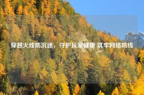 穿越火线防沉迷，守护玩家健康 筑牢网络防线