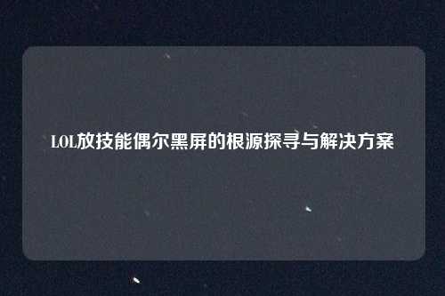 LOL放技能偶尔黑屏的根源探寻与解决方案
