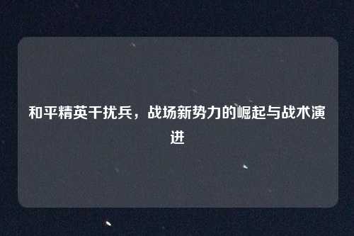 和平精英干扰兵，战场新势力的崛起与战术演进
