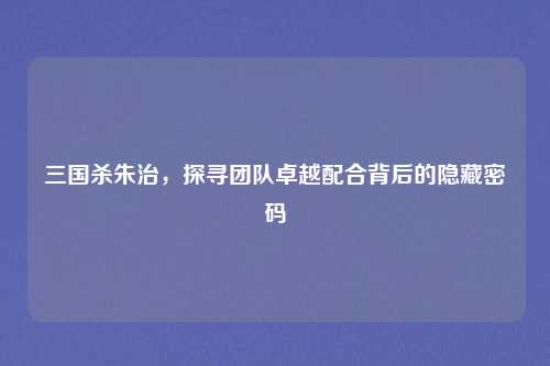 三国杀朱治，探寻团队卓越配合背后的隐藏密码