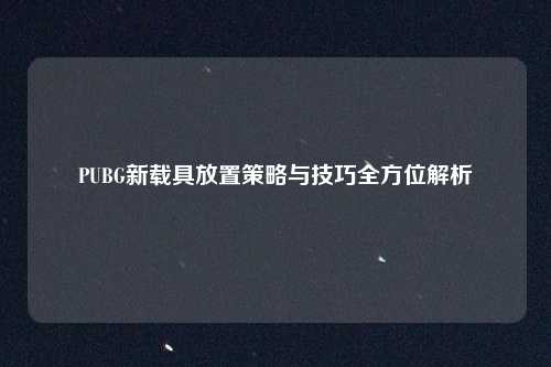 PUBG新载具放置策略与技巧全方位解析
